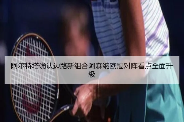 阿尔特塔确认边路新组合阿森纳欧冠对阵看点全面升级